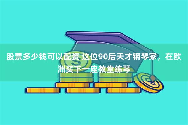 股票多少钱可以配资 这位90后天才钢琴家，在欧洲买下一座教堂练琴