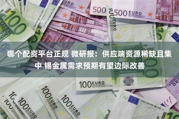 哪个配资平台正规 微研报：供应端资源稀缺且集中 锡金属需求预期有望边际改善