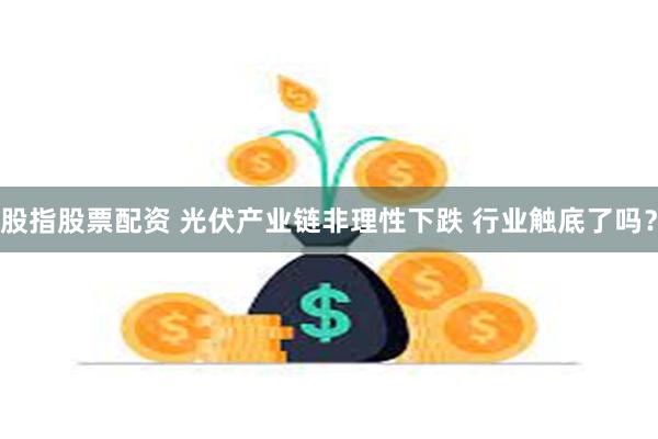 股指股票配资 光伏产业链非理性下跌 行业触底了吗？