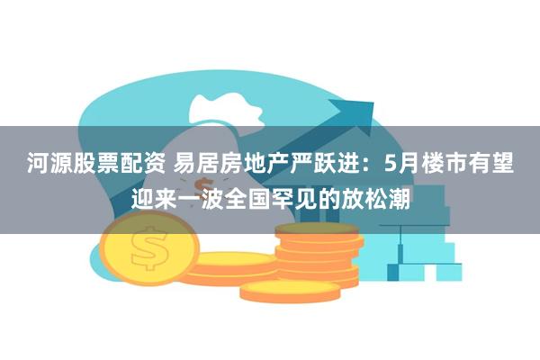 河源股票配资 易居房地产严跃进：5月楼市有望迎来一波全国罕见的放松潮