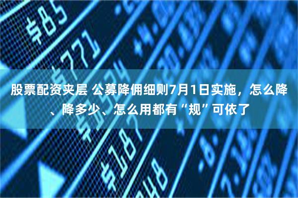 股票配资夹层 公募降佣细则7月1日实施，怎么降、降多少、怎么用都有“规”可依了