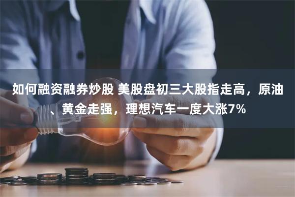 如何融资融券炒股 美股盘初三大股指走高，原油、黄金走强，理想汽车一度大涨7%