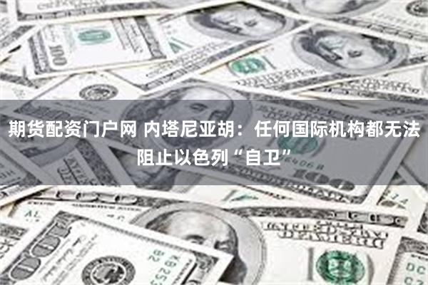 期货配资门户网 内塔尼亚胡：任何国际机构都无法阻止以色列“自卫”