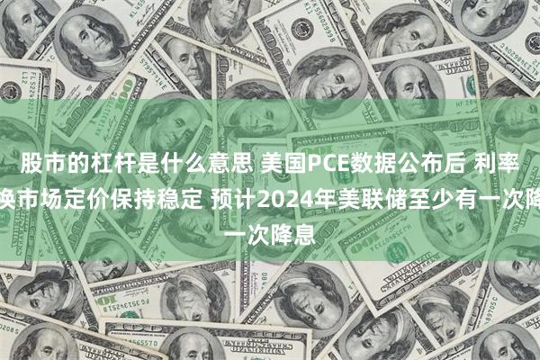 股市的杠杆是什么意思 美国PCE数据公布后 利率互换市场定价保持稳定 预计2024年美联储至少有一次降息