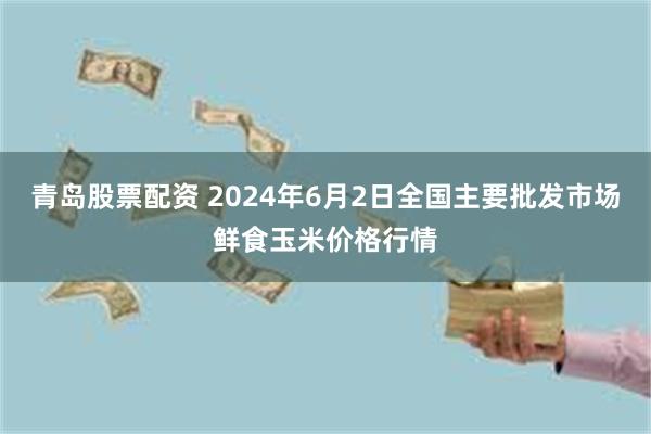 青岛股票配资 2024年6月2日全国主要批发市场鲜食玉米价格行情