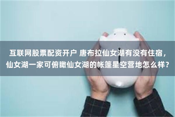 互联网股票配资开户 唐布拉仙女湖有没有住宿，仙女湖一家可俯瞰仙女湖的帐篷星空营地怎么样？