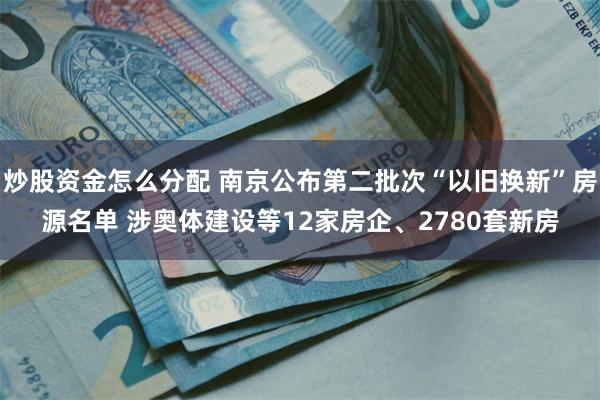 炒股资金怎么分配 南京公布第二批次“以旧换新”房源名单 涉奥体建设等12家房企、2780套新房