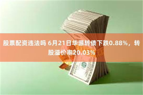 股票配资违法吗 6月21日华源转债下跌0.88%，转股溢价率20.03%