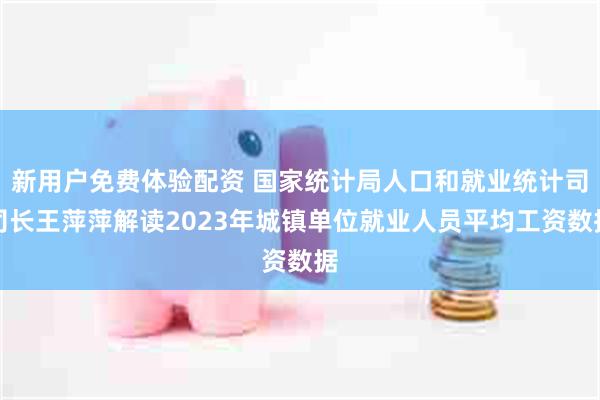 新用户免费体验配资 国家统计局人口和就业统计司司长王萍萍解读2023年城镇单位就业人员平均工资数据