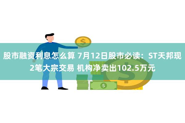 股市融资利息怎么算 7月12日股市必读：ST天邦现2笔大宗交易 机构净卖出102.5万元