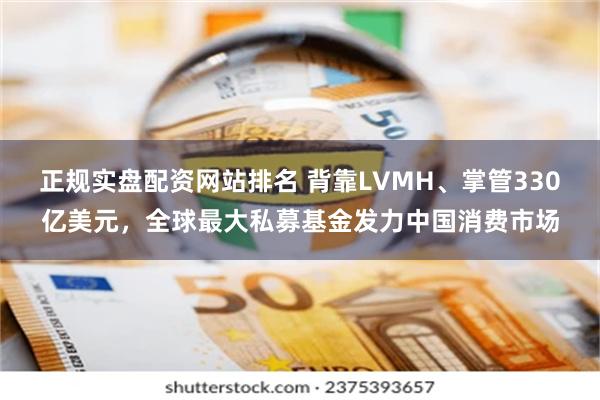 正规实盘配资网站排名 背靠LVMH、掌管330亿美元，全球最大私募基金发力中国消费市场