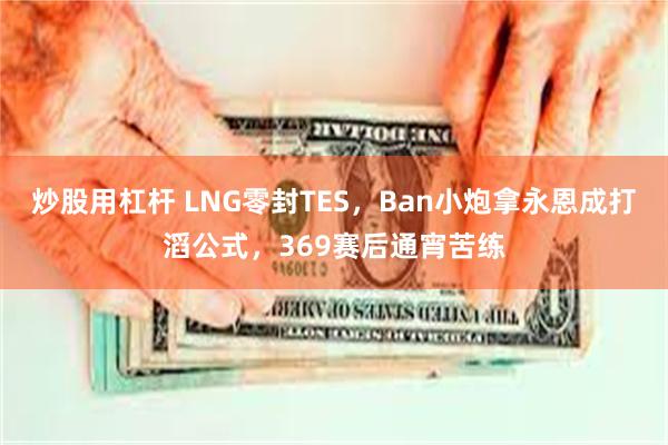 炒股用杠杆 LNG零封TES，Ban小炮拿永恩成打滔公式，369赛后通宵苦练