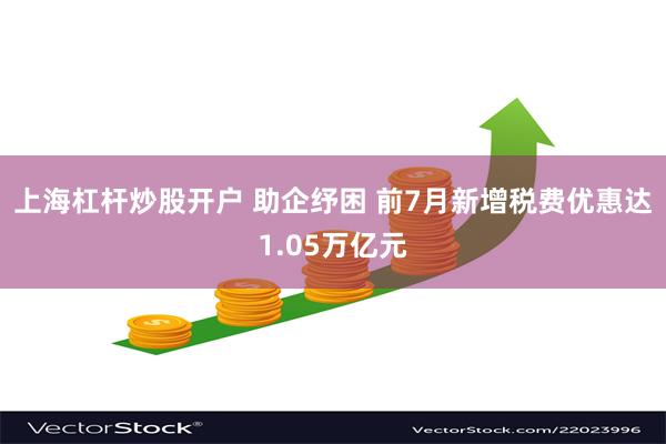 上海杠杆炒股开户 助企纾困 前7月新增税费优惠达1.05万亿元