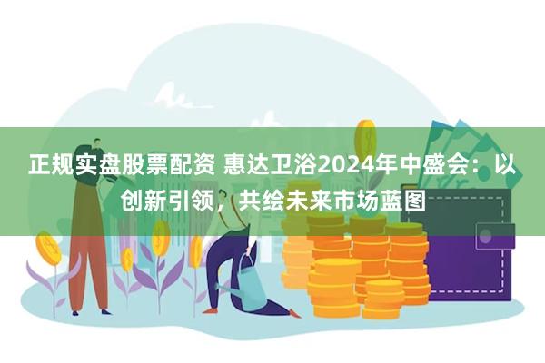 正规实盘股票配资 惠达卫浴2024年中盛会：以创新引领，共绘未来市场蓝图