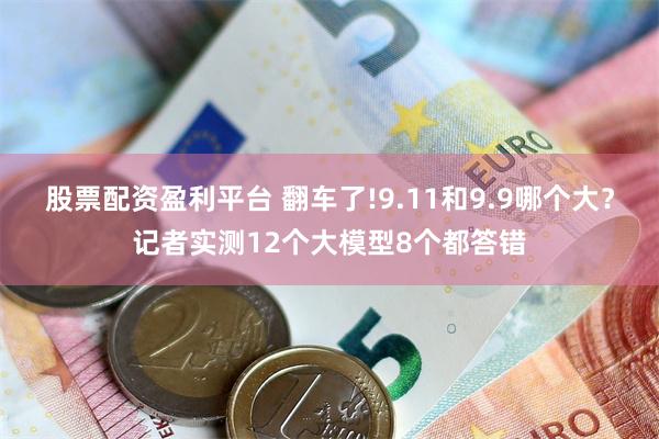 股票配资盈利平台 翻车了!9.11和9.9哪个大？记者实测12个大模型8个都答错