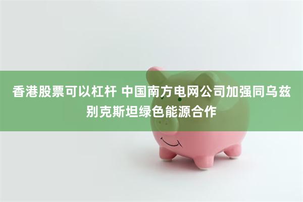 香港股票可以杠杆 中国南方电网公司加强同乌兹别克斯坦绿色能源合作