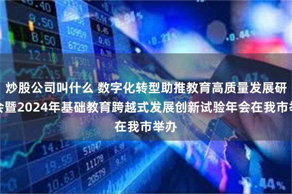 炒股公司叫什么 数字化转型助推教育高质量发展研讨会暨2024年基础教育跨越式发展创新试验年会在我市举办