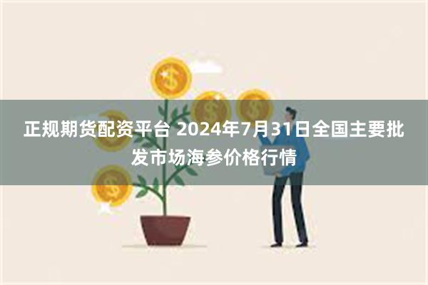 正规期货配资平台 2024年7月31日全国主要批发市场海参价格行情