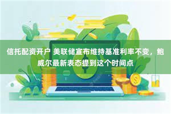 信托配资开户 美联储宣布维持基准利率不变，鲍威尔最新表态提到这个时间点