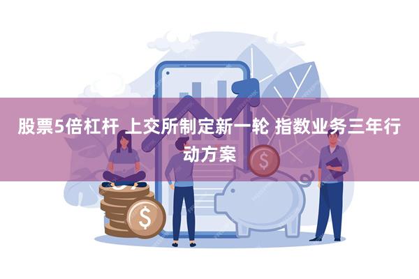 股票5倍杠杆 上交所制定新一轮 指数业务三年行动方案