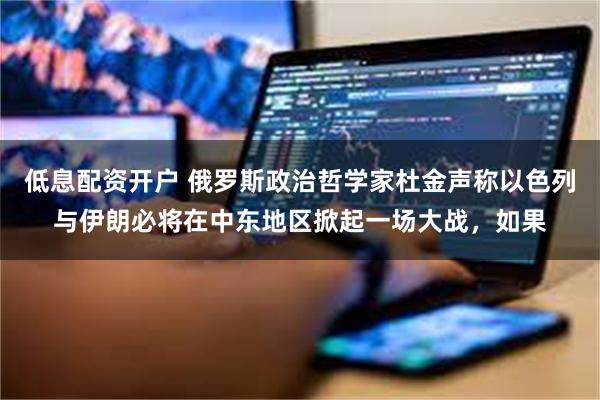 低息配资开户 俄罗斯政治哲学家杜金声称以色列与伊朗必将在中东地区掀起一场大战，如果