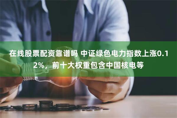 在线股票配资靠谱吗 中证绿色电力指数上涨0.12%，前十大权重包含中国核电等