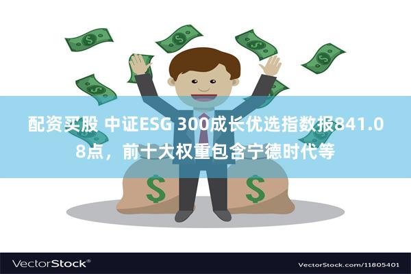 配资买股 中证ESG 300成长优选指数报841.08点，前十大权重包含宁德时代等