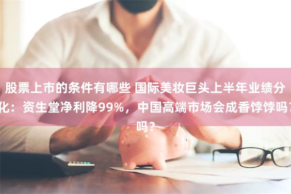 股票上市的条件有哪些 国际美妆巨头上半年业绩分化：资生堂净利降99%，中国高端市场会成香饽饽吗？