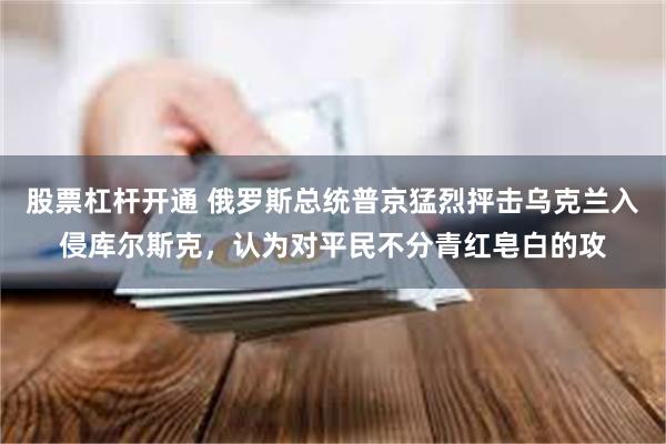 股票杠杆开通 俄罗斯总统普京猛烈抨击乌克兰入侵库尔斯克，认为对平民不分青红皂白的攻