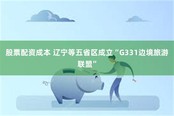 股票配资成本 辽宁等五省区成立“G331边境旅游联盟”