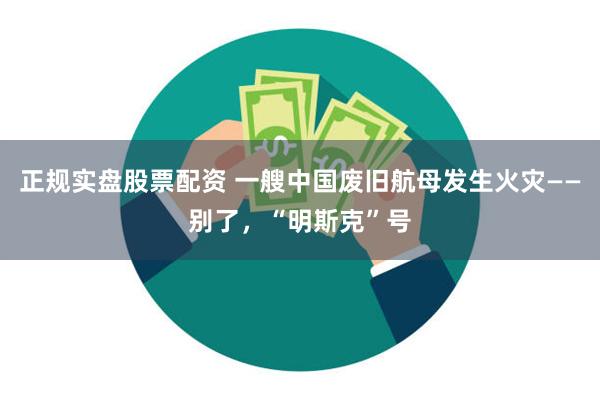 正规实盘股票配资 一艘中国废旧航母发生火灾——别了，“明斯克”号