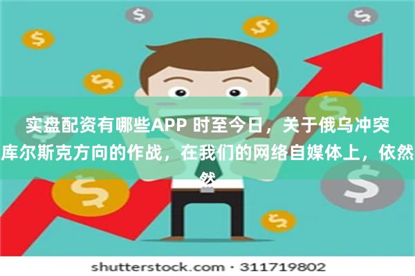 实盘配资有哪些APP 时至今日，关于俄乌冲突库尔斯克方向的作战，在我们的网络自媒体上，依然