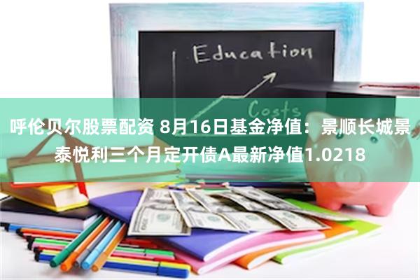 呼伦贝尔股票配资 8月16日基金净值：景顺长城景泰悦利三个月定开债A最新净值1.0218