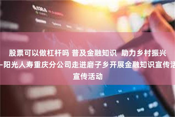 股票可以做杠杆吗 普及金融知识  助力乡村振兴 ——阳光人寿重庆分公司走进磨子乡开展金融知识宣传活动