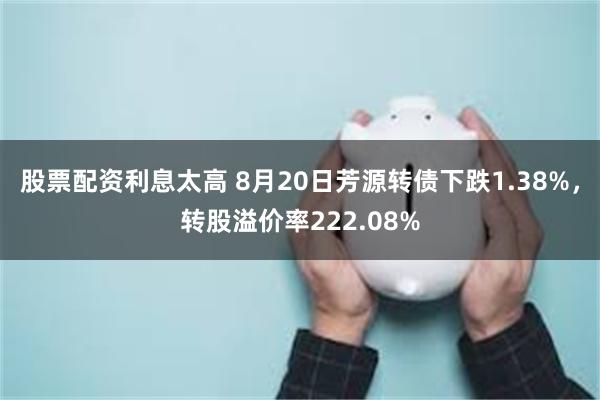 股票配资利息太高 8月20日芳源转债下跌1.38%，转股溢价率222.08%