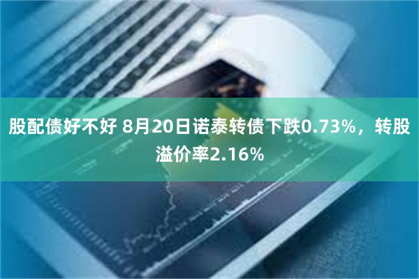 股配债好不好 8月20日诺泰转债下跌0.73%，转股溢价率2.16%