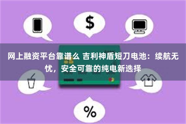 网上融资平台靠谱么 吉利神盾短刀电池：续航无忧，安全可靠的纯电新选择