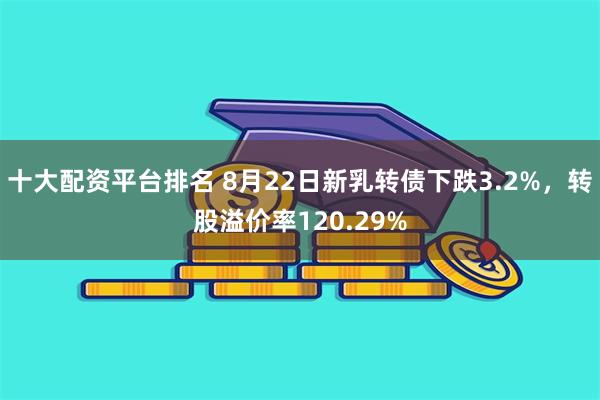 十大配资平台排名 8月22日新乳转债下跌3.2%，转股溢价率120.29%