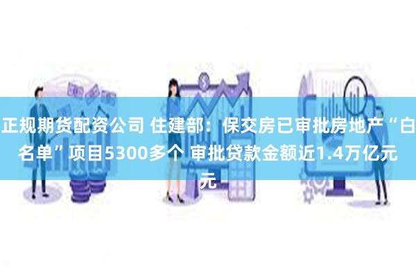 正规期货配资公司 住建部：保交房已审批房地产“白名单”项目5300多个 审批贷款金额近1.4万亿元