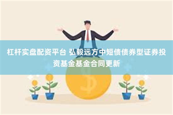 杠杆实盘配资平台 弘毅远方中短债债券型证券投资基金基金合同更新