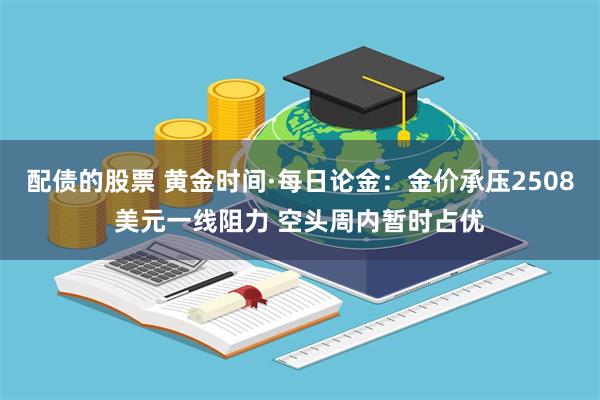 配债的股票 黄金时间·每日论金：金价承压2508美元一线阻力 空头周内暂时占优