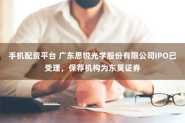 手机配资平台 广东思锐光学股份有限公司IPO已受理，保荐机构为东吴证券