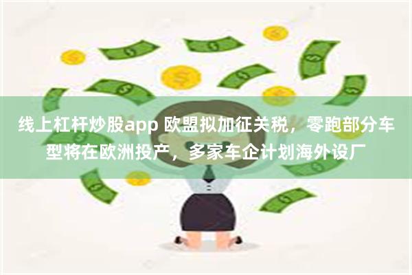 线上杠杆炒股app 欧盟拟加征关税，零跑部分车型将在欧洲投产，多家车企计划海外设厂