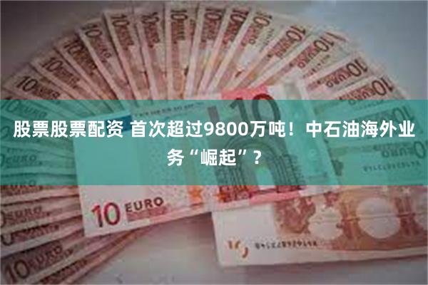 股票股票配资 首次超过9800万吨！中石油海外业务“崛起”？