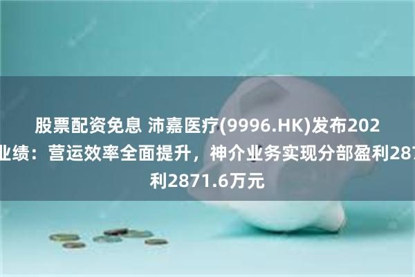 股票配资免息 沛嘉医疗(9996.HK)发布2024年中期业绩：营运效率全面提升，神介业务实现分部盈利2871.6万元