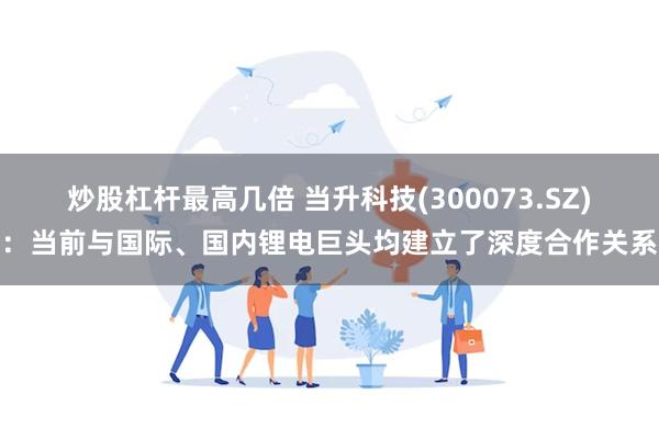 炒股杠杆最高几倍 当升科技(300073.SZ)：当前与国际、国内锂电巨头均建立了深度合作关系