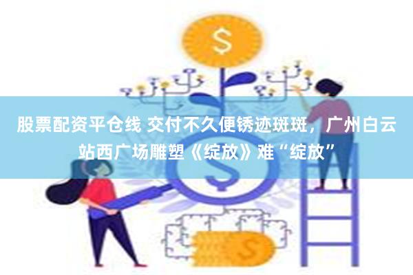 股票配资平仓线 交付不久便锈迹斑斑，广州白云站西广场雕塑《绽放》难“绽放”