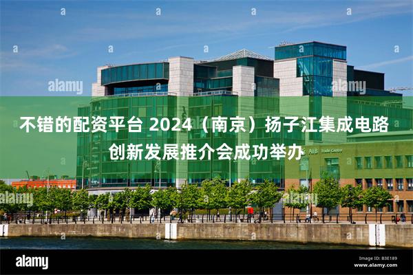 不错的配资平台 2024（南京）扬子江集成电路 创新发展推介会成功举办