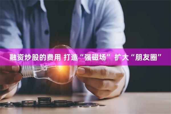 融资炒股的费用 打造“强磁场” 扩大“朋友圈”