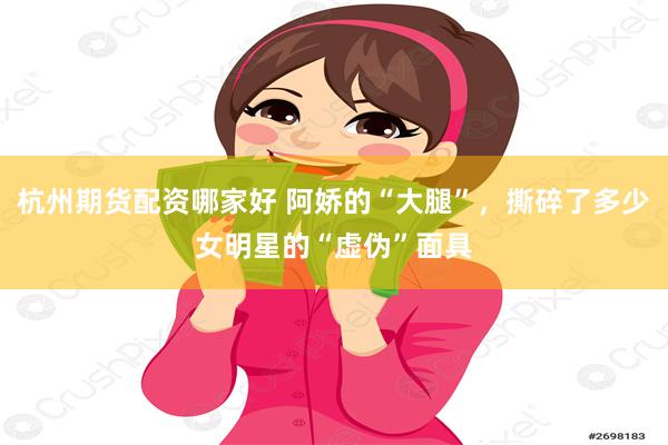 杭州期货配资哪家好 阿娇的“大腿”，撕碎了多少女明星的“虚伪”面具